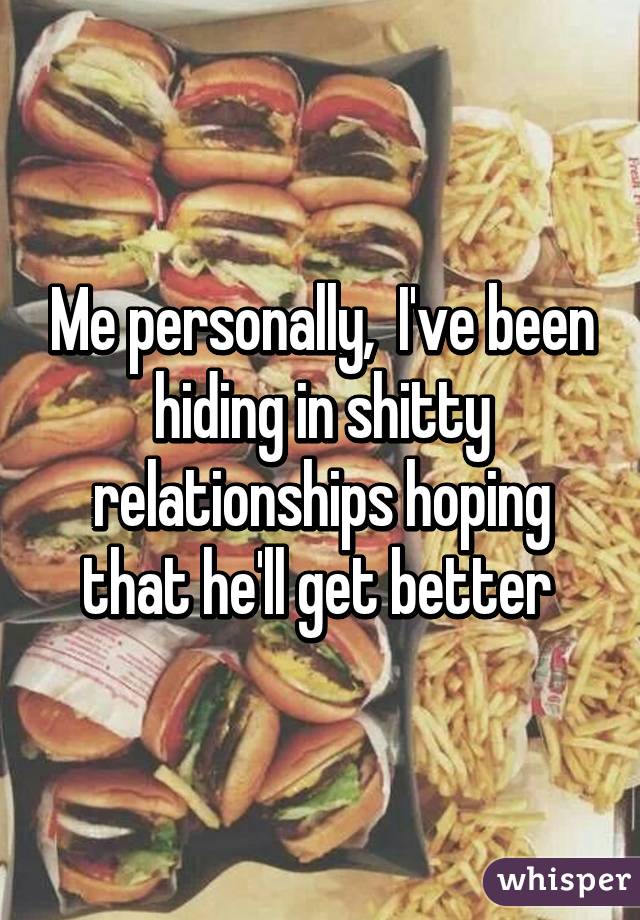Me personally,  I've been hiding in shitty relationships hoping that he'll get better 