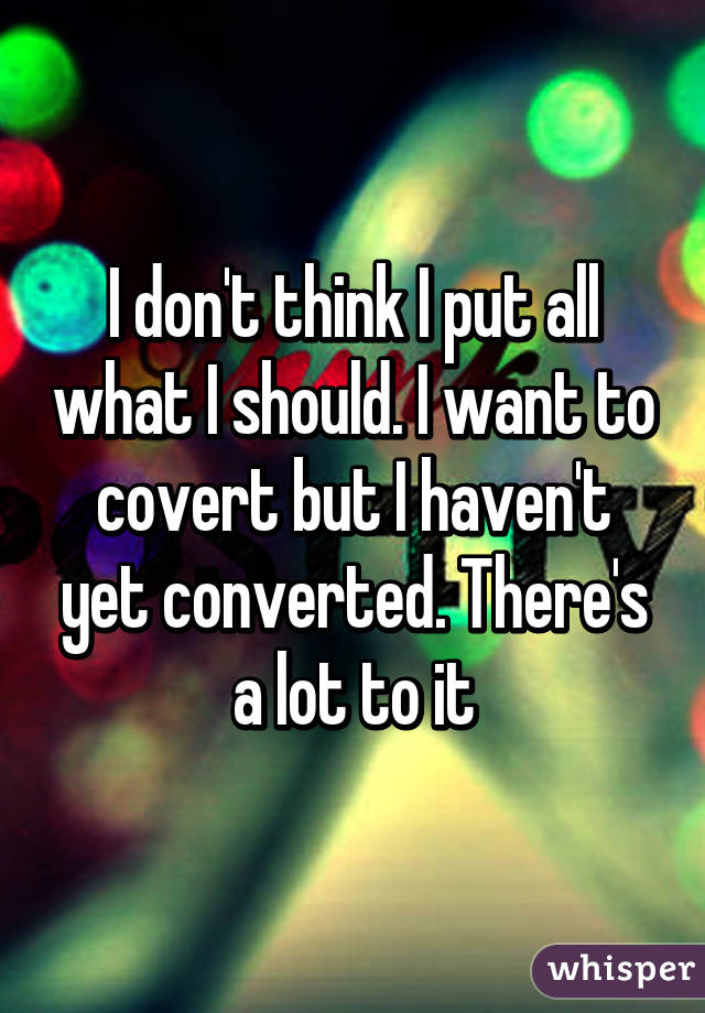I don't think I put all what I should. I want to covert but I haven't yet converted. There's a lot to it