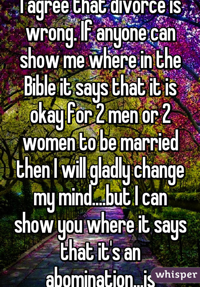 I agree that divorce is wrong. If anyone can show me where in the Bible it says that it is okay for 2 men or 2 women to be married then I will gladly change my mind....but I can show you where it says that it's an abomination...js