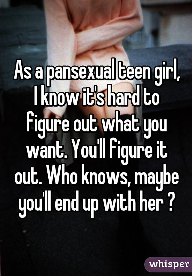 As a pansexual teen girl, I know it's hard to figure out what you want. You'll figure it out. Who knows, maybe you'll end up with her 💜