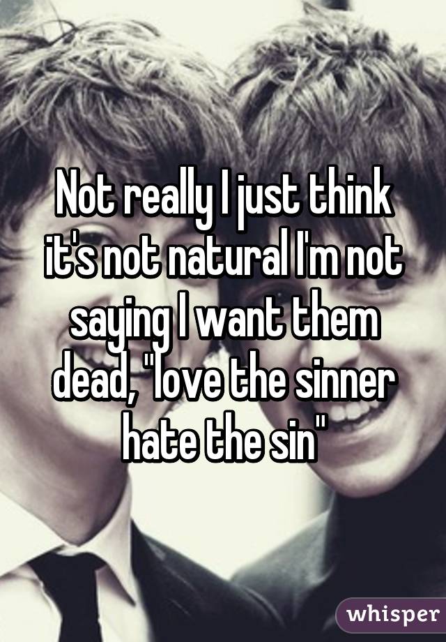 Not really I just think it's not natural I'm not saying I want them dead, "love the sinner hate the sin"