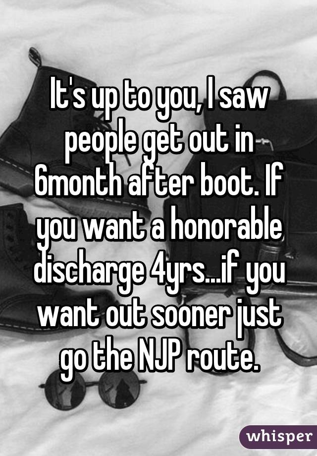 It's up to you, I saw people get out in 6month after boot. If you want a honorable discharge 4yrs...if you want out sooner just go the NJP route.