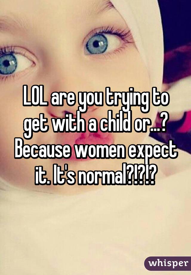 LOL are you trying to get with a child or...? Because women expect it. It's normal?!?!?