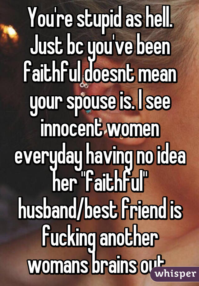 You're stupid as hell. Just bc you've been faithful doesnt mean your spouse is. I see innocent women everyday having no idea her "faithful" husband/best friend is fucking another womans brains out. 