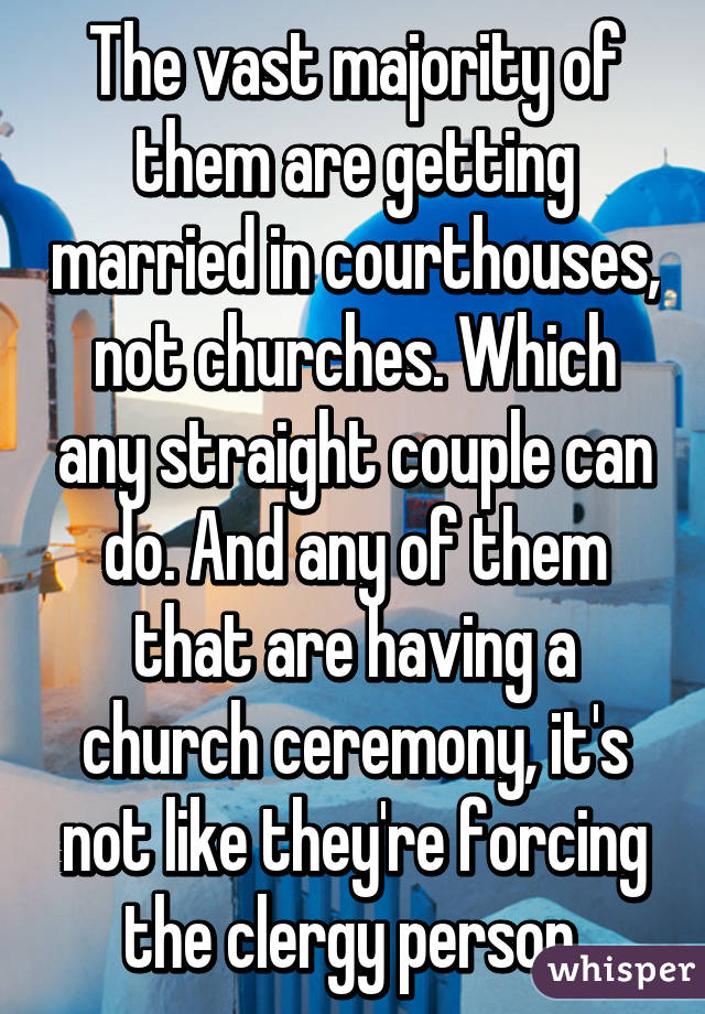 The vast majority of them are getting married in courthouses, not churches. Which any straight couple can do. And any of them that are having a church ceremony, it's not like they're forcing the clergy person.
