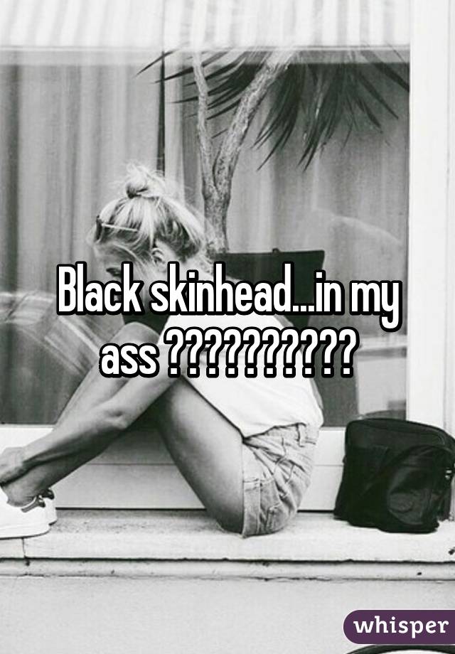 Black skinhead...in my ass 😂😂😂😂😂😂😂😂😂😂