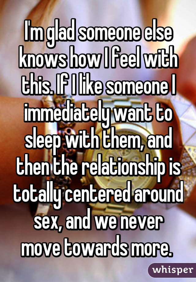 I'm glad someone else knows how I feel with this. If I like someone I immediately want to sleep with them, and then the relationship is totally centered around sex, and we never move towards more. 