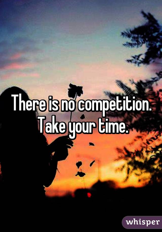 There is no competition.  Take your time.