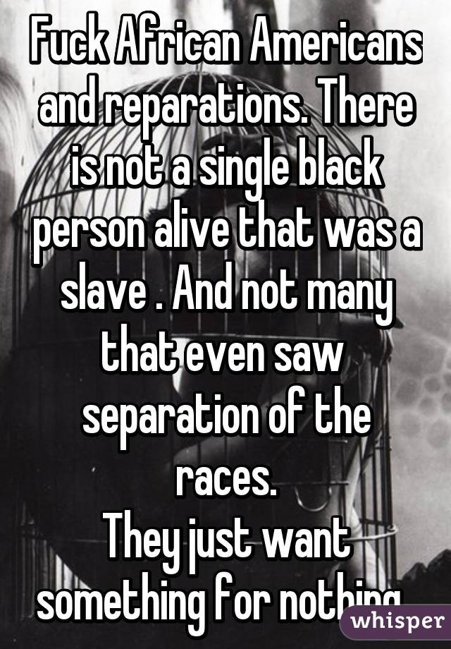 Fuck African Americans and reparations. There is not a single black person alive that was a slave . And not many that even saw  separation of the races.
They just want something for nothing .