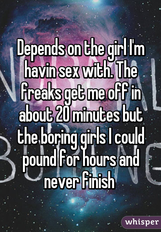 Depends on the girl I'm havin sex with. The freaks get me off in about 20 minutes but the boring girls I could pound for hours and never finish 