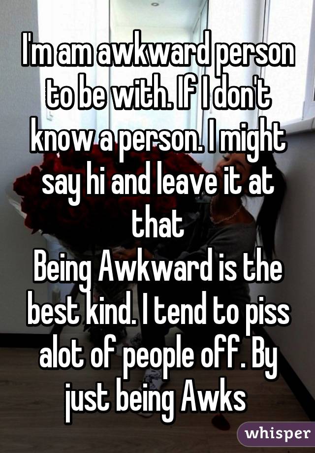 I'm am awkward person to be with. If I don't know a person. I might say hi and leave it at that
Being Awkward is the best kind. I tend to piss alot of people off. By just being Awks 