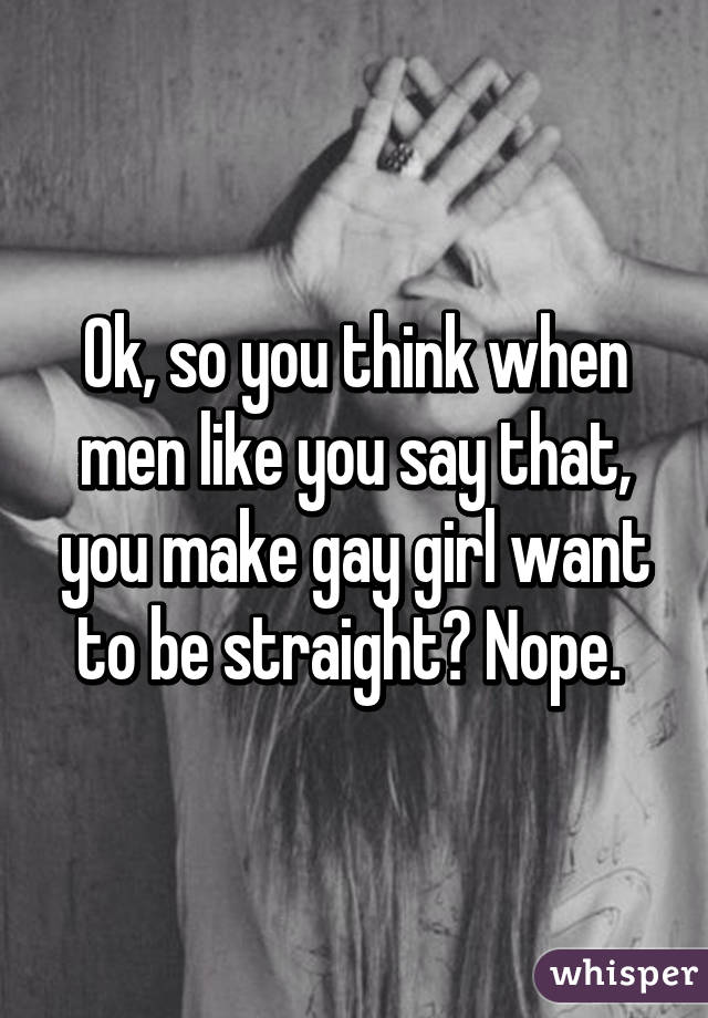 Ok, so you think when men like you say that, you make gay girl want to be straight? Nope. 