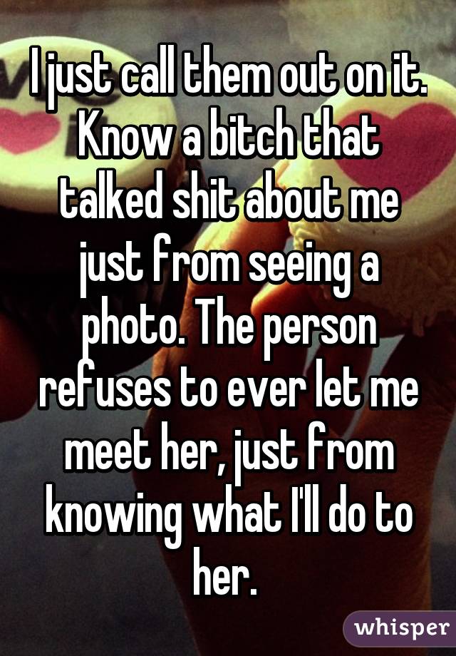 I just call them out on it. Know a bitch that talked shit about me just from seeing a photo. The person refuses to ever let me meet her, just from knowing what I'll do to her. 