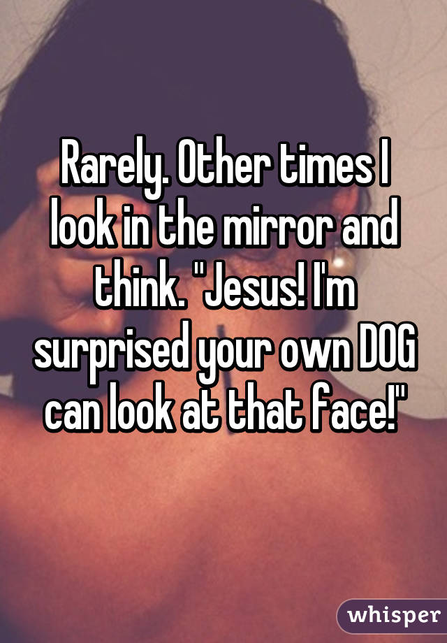 Rarely. Other times I look in the mirror and think. "Jesus! I'm surprised your own DOG can look at that face!"
