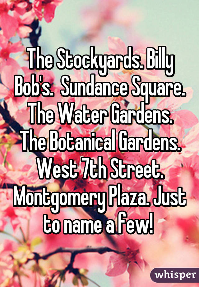 The Stockyards. Billy Bob's.  Sundance Square. The Water Gardens. The Botanical Gardens. West 7th Street. Montgomery Plaza. Just to name a few! 