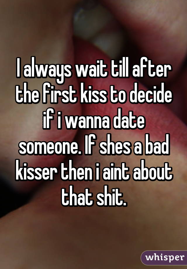 I always wait till after the first kiss to decide if i wanna date someone. If shes a bad kisser then i aint about that shit.