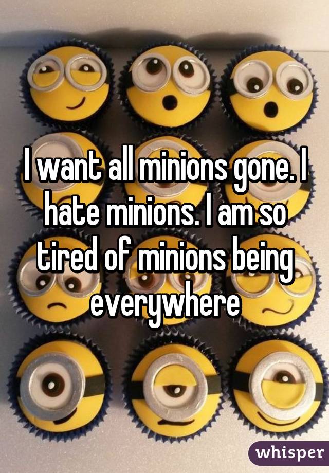 I want all minions gone. I hate minions. I am so tired of minions being everywhere