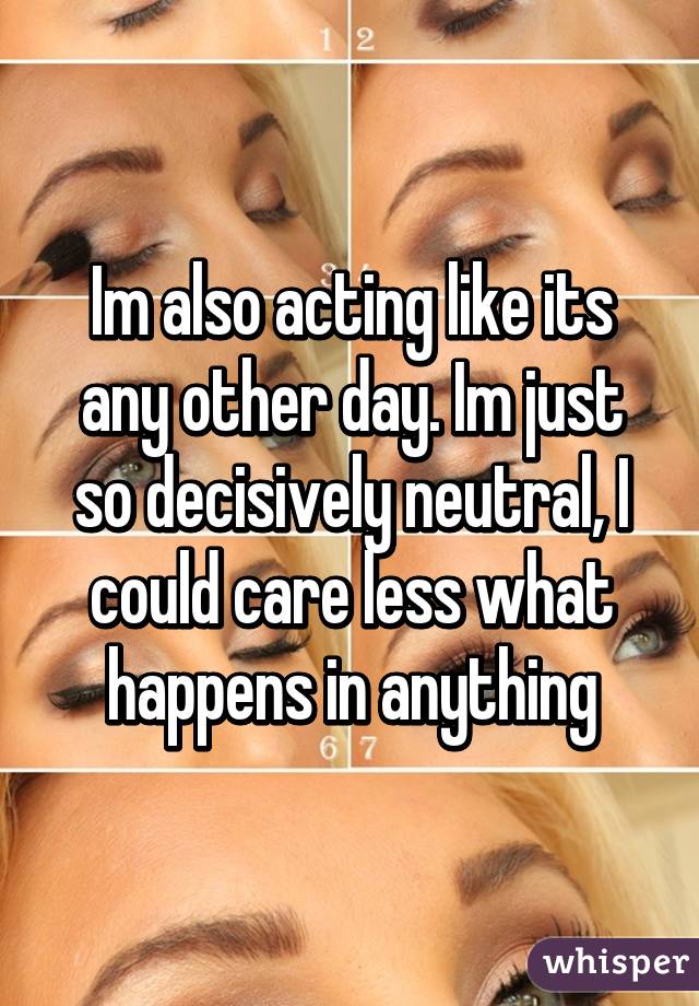 Im also acting like its any other day. Im just so decisively neutral, I could care less what happens in anything