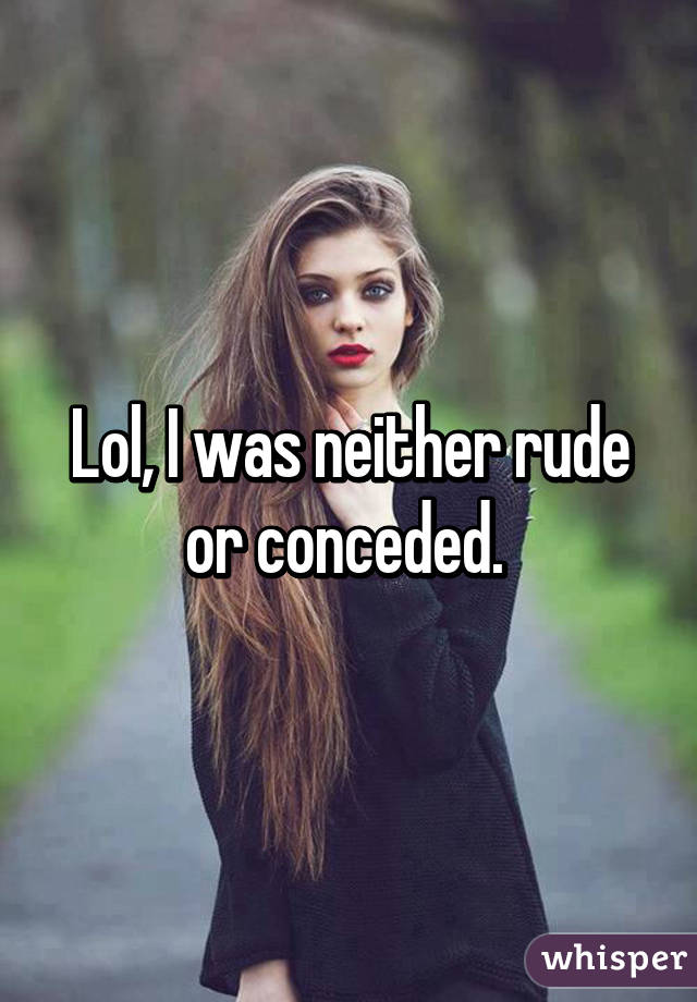 Lol, I was neither rude or conceded. 