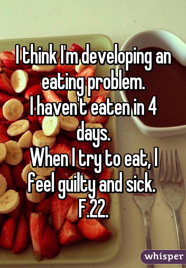 I think I'm developing an eating problem.
I haven't eaten in 4 days.
When I try to eat, I feel guilty and sick. 
F.22.