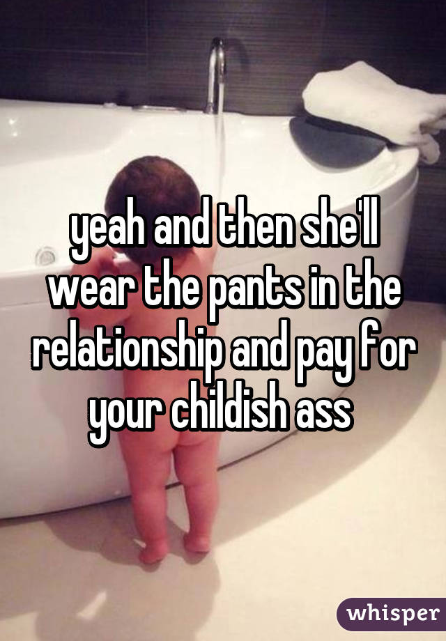 yeah and then she'll wear the pants in the relationship and pay for your childish ass 