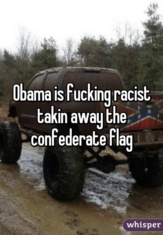 Obama is fucking racist takin away the confederate flag