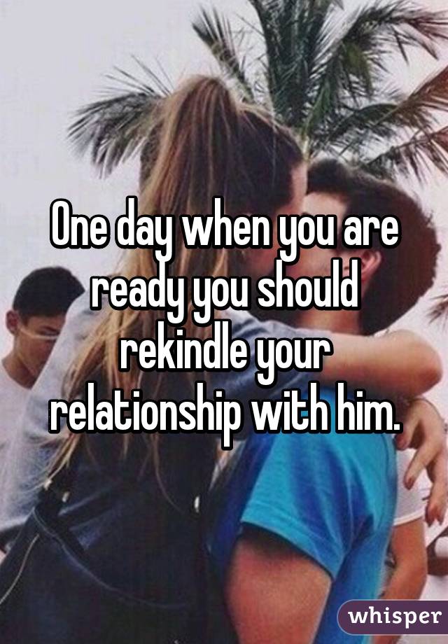 One day when you are ready you should rekindle your relationship with him.