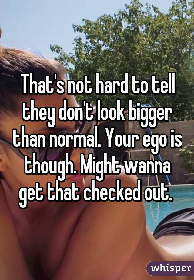 That's not hard to tell they don't look bigger than normal. Your ego is though. Might wanna get that checked out. 