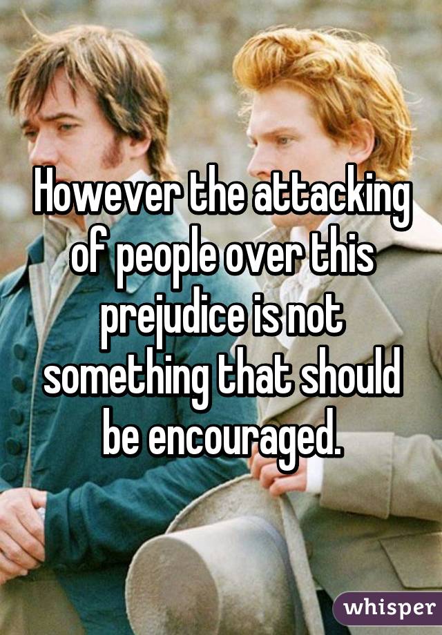 However the attacking of people over this prejudice is not something that should be encouraged.