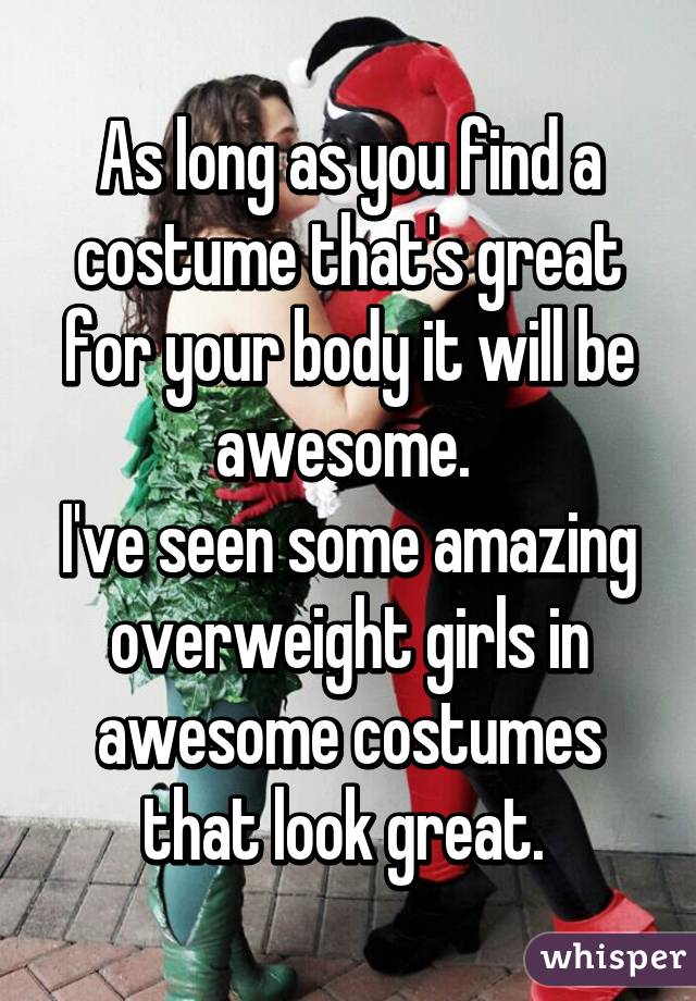 As long as you find a costume that's great for your body it will be awesome. 
I've seen some amazing overweight girls in awesome costumes that look great. 