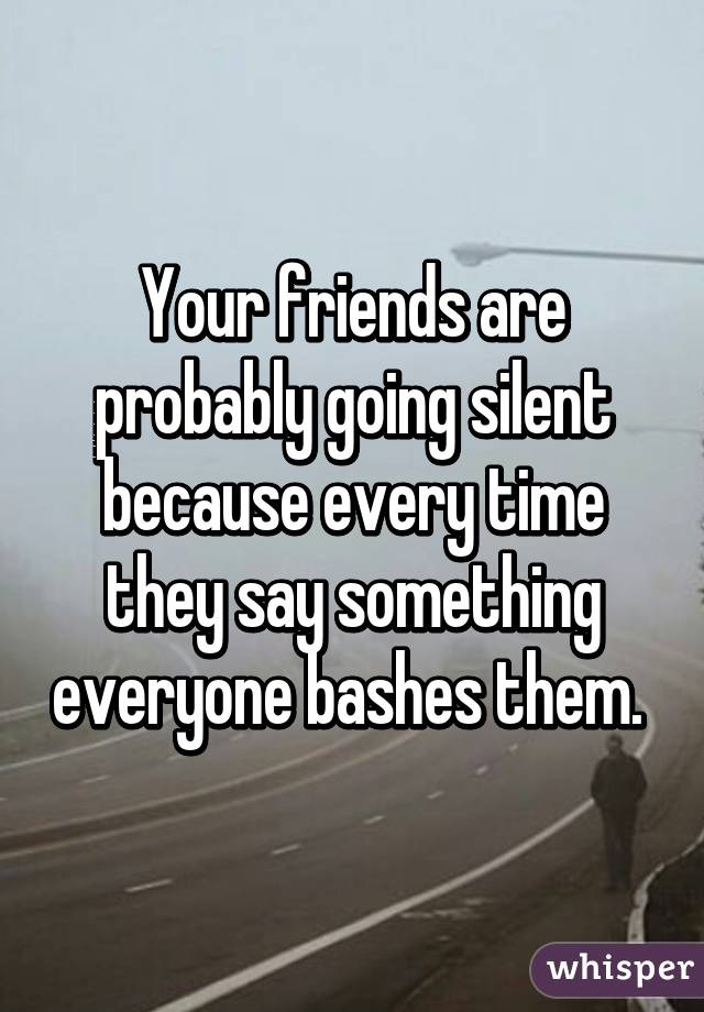 Your friends are probably going silent because every time they say something everyone bashes them. 