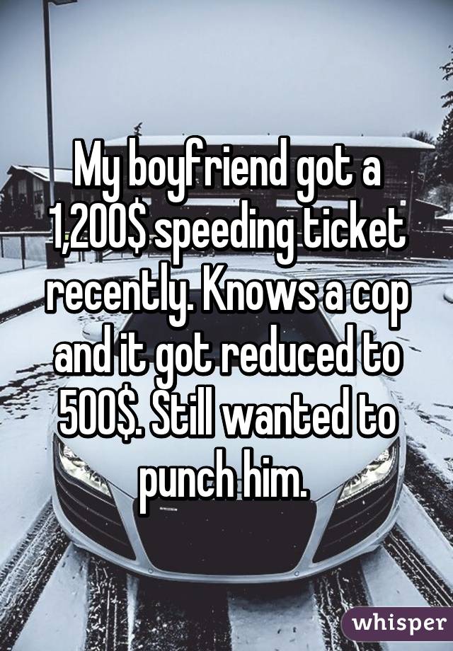 My boyfriend got a 1,200$ speeding ticket recently. Knows a cop and it got reduced to 500$. Still wanted to punch him. 