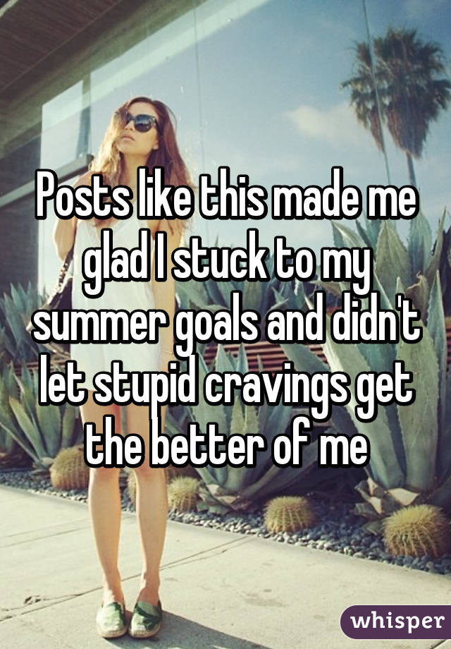 Posts like this made me glad I stuck to my summer goals and didn't let stupid cravings get the better of me