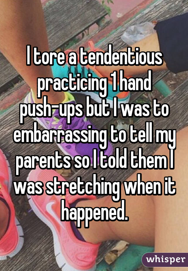 I tore a tendentious practicing 1 hand push-ups but I was to embarrassing to tell my parents so I told them I was stretching when it happened.