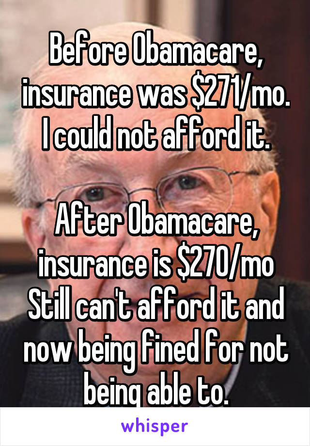 Before Obamacare, insurance was $271/mo. I could not afford it.

After Obamacare, insurance is $270/mo
Still can't afford it and now being fined for not being able to.