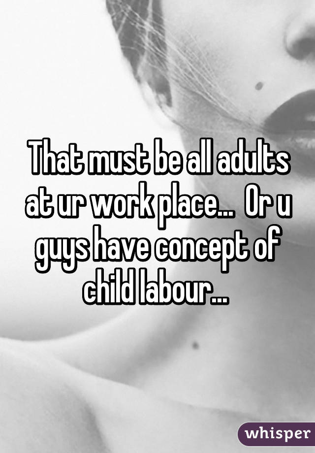 That must be all adults at ur work place...  Or u guys have concept of child labour... 