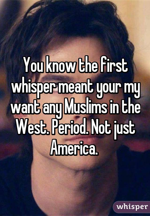 You know the first whisper meant your my want any Muslims in the West. Period. Not just America. 