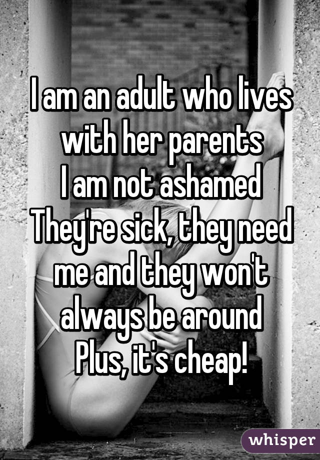 I am an adult who lives with her parents
I am not ashamed
They're sick, they need me and they won't always be around
Plus, it's cheap!
