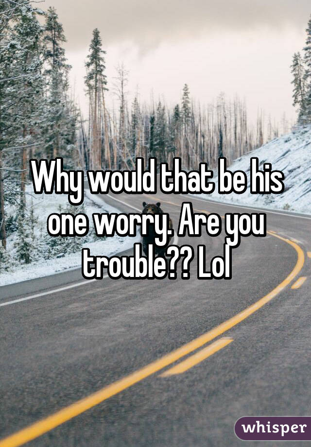 Why would that be his one worry. Are you trouble?? Lol