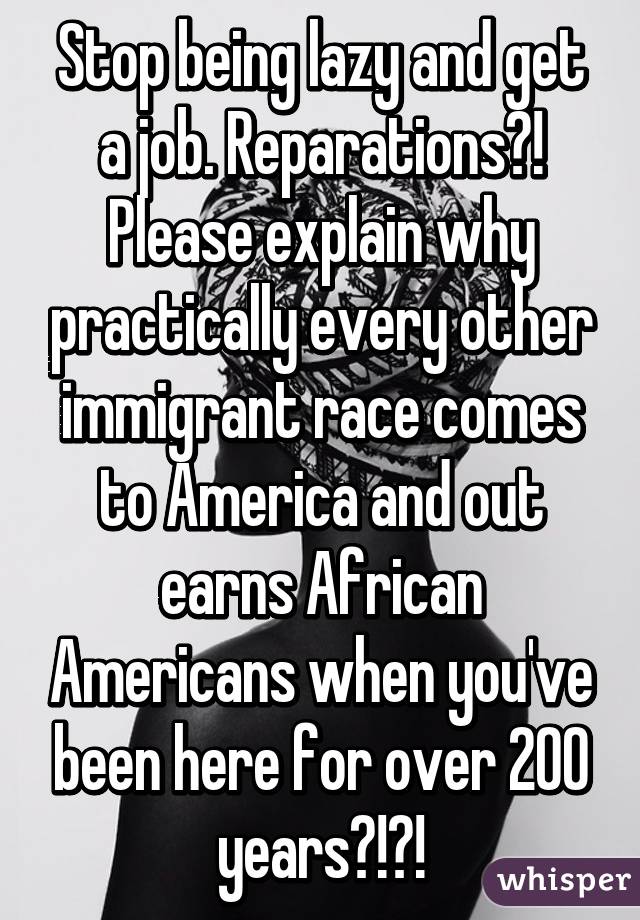 Stop being lazy and get a job. Reparations?! Please explain why practically every other immigrant race comes to America and out earns African Americans when you've been here for over 200 years?!?!