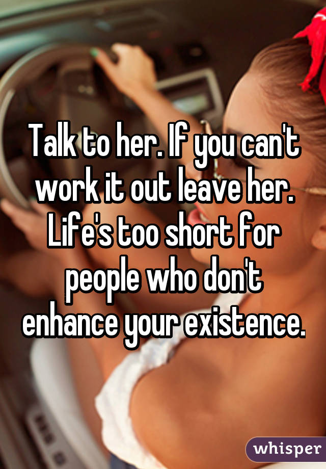 Talk to her. If you can't work it out leave her. Life's too short for people who don't enhance your existence.