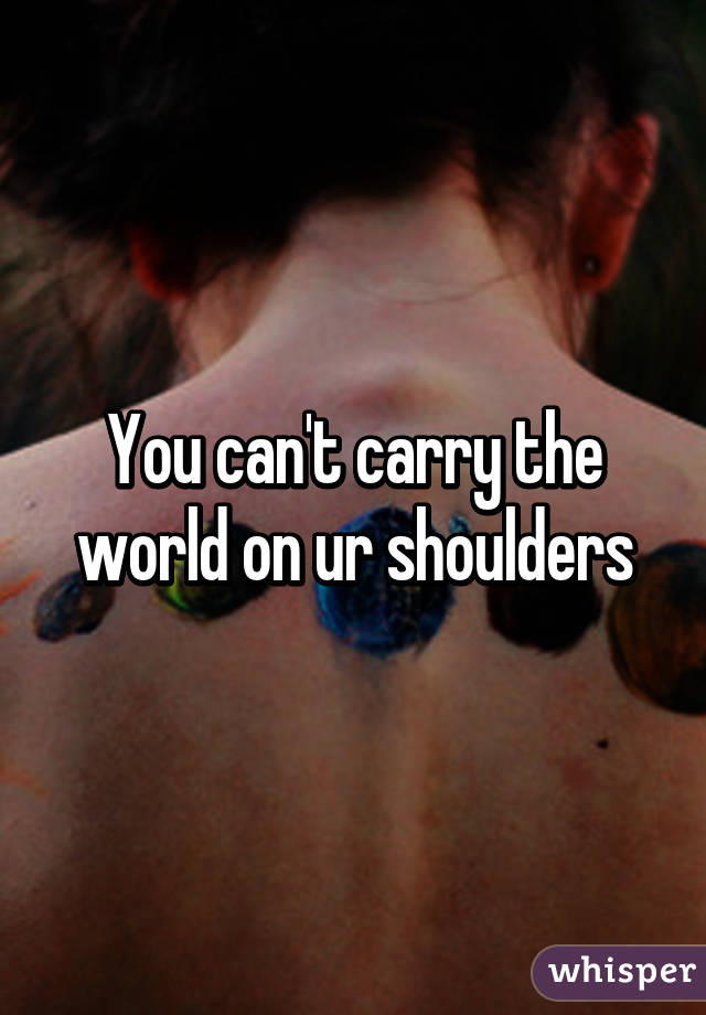 You can't carry the world on ur shoulders
