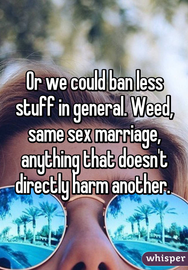 Or we could ban less stuff in general. Weed, same sex marriage, anything that doesn't directly harm another. 