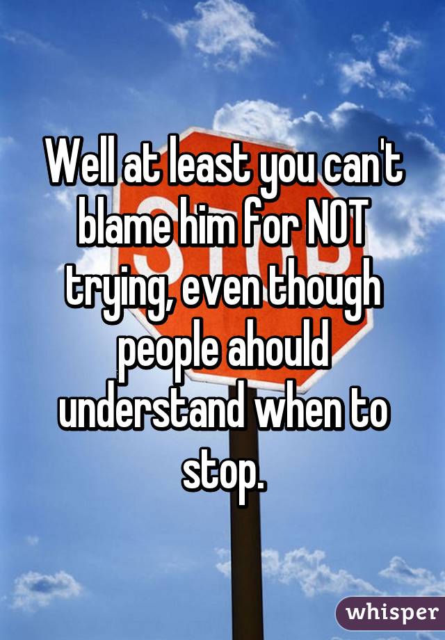 Well at least you can't blame him for NOT trying, even though people ahould understand when to stop.