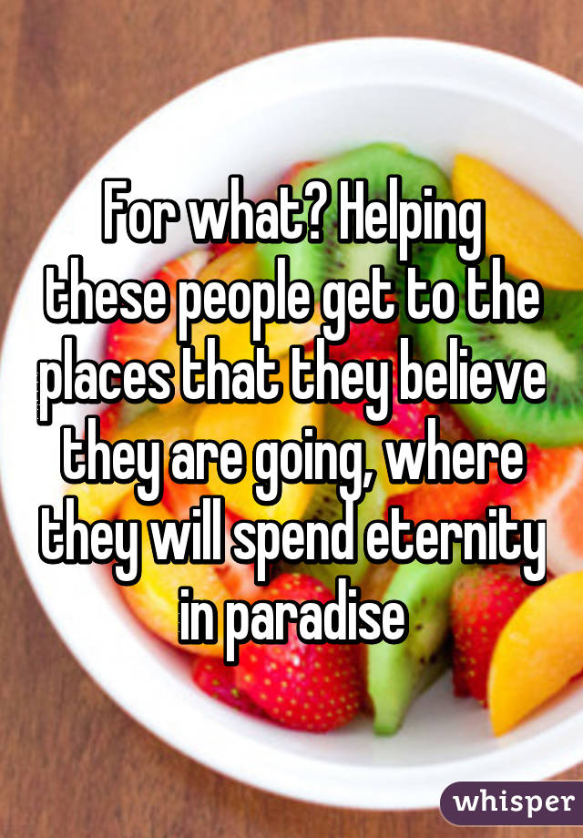For what? Helping these people get to the places that they believe they are going, where they will spend eternity in paradise