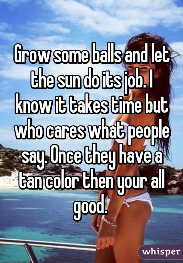 Grow some balls and let the sun do its job. I know it takes time but who cares what people say. Once they have a tan color then your all good. 