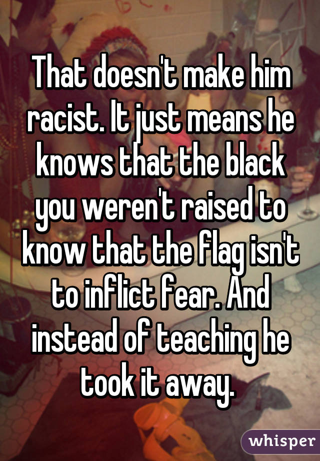 That doesn't make him racist. It just means he knows that the black you weren't raised to know that the flag isn't to inflict fear. And instead of teaching he took it away. 