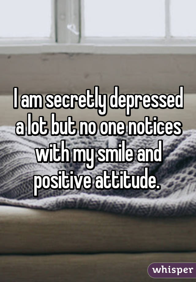 I am secretly depressed a lot but no one notices with my smile and positive attitude. 