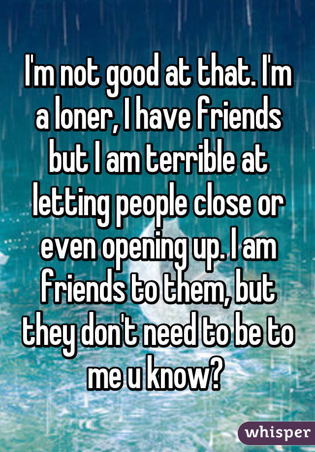 I'm not good at that. I'm a loner, I have friends but I am terrible at letting people close or even opening up. I am friends to them, but they don't need to be to me u know? 