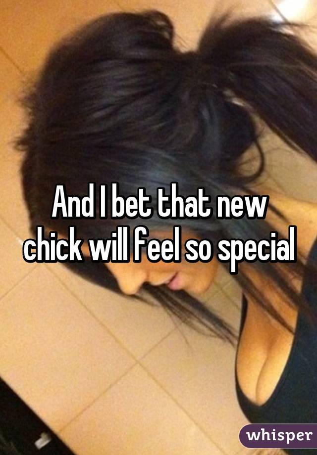 And I bet that new chick will feel so special